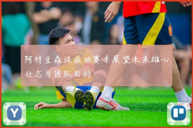 阿特金森谈成功赛季展望未来雄心壮志与团队目标