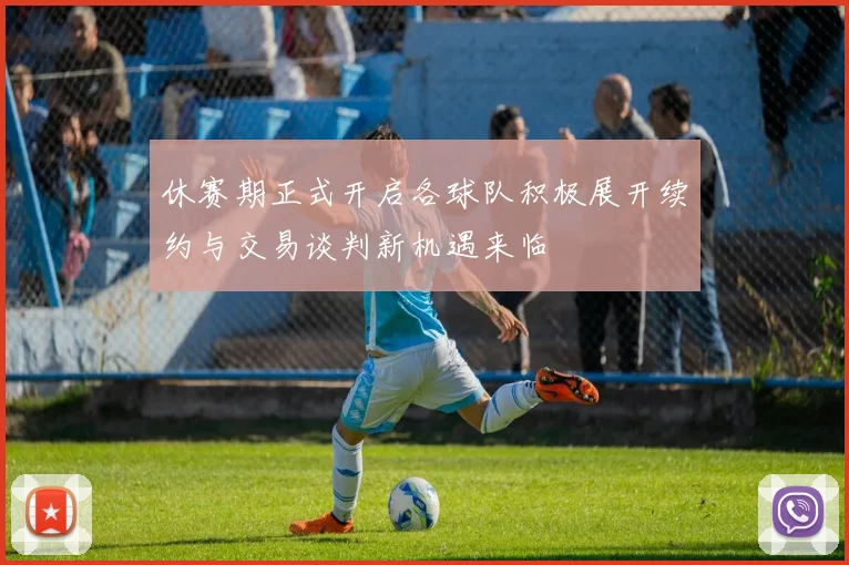 休赛期正式开启各球队积极展开续约与交易谈判新机遇来临