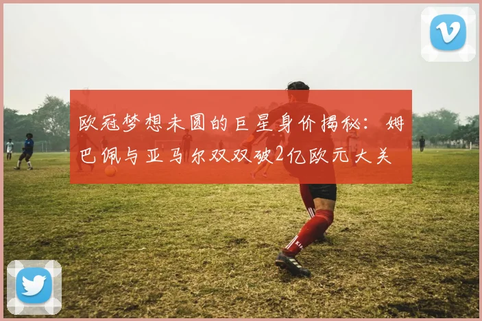 欧冠梦想未圆的巨星身价揭秘：姆巴佩与亚马尔双双破2亿欧元大关