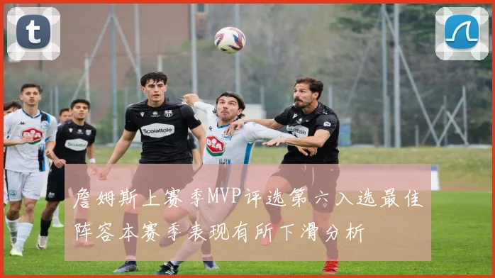 詹姆斯上赛季MVP评选第六入选最佳阵容本赛季表现有所下滑分析