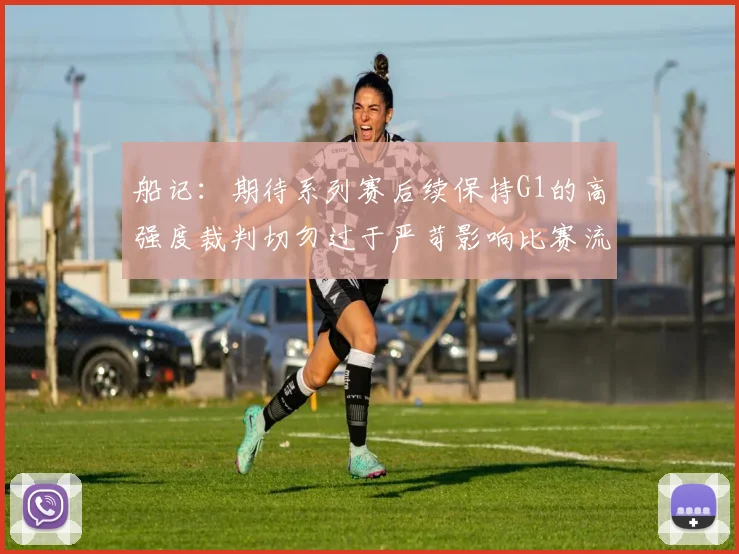 船记：期待系列赛后续保持G1的高强度裁判切勿过于严苛影响比赛流畅性