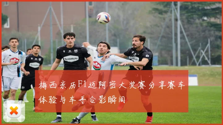 梅西亲历F1迈阿密大奖赛分享赛车体验与车手合影瞬间