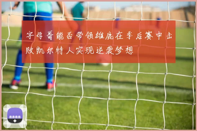 字母哥能否带领雄鹿在季后赛中击败凯尔特人实现逆袭梦想