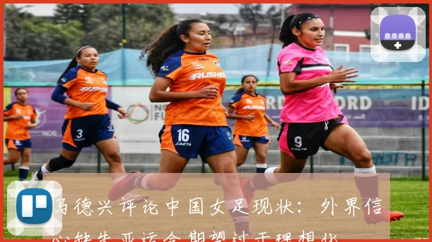 马德兴评论中国女足现状：外界信心缺失亚运会期望过于理想化