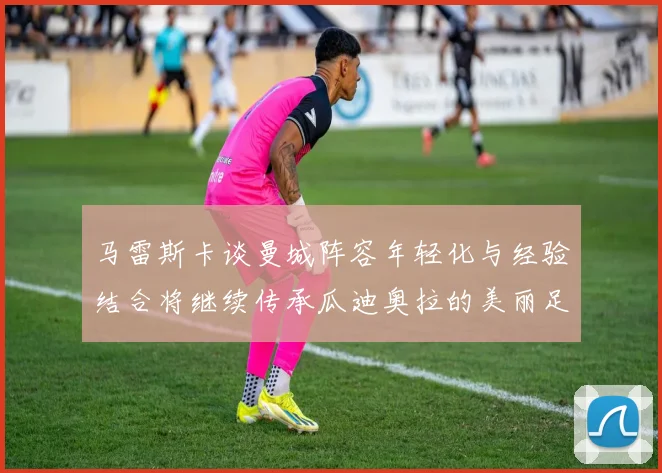 马雷斯卡谈曼城阵容年轻化与经验结合将继续传承瓜迪奥拉的美丽足球理念