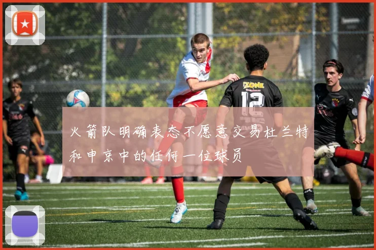 火箭队明确表态不愿意交易杜兰特和申京中的任何一位球员